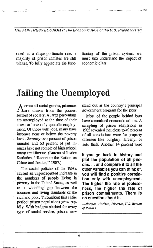 THE FORTRESS ECONOMY: The Economic Role of the U.S. Prison System  oned at a_disproportionate rate, a ‘majority of prison inmates are still whites. To fully appreciate the func-  tioning of the prison system, we ‘must also understand the impact of economic class.  Jailing the Unemployed  cross all racial groups, prisoners  are drawn from the poorest sectors of society. A large percentage are unemployed at the time of their arrest or have only sporadic employ- ment. Of those with jobs, many have incomes near or below the poverty level. Seventy-two percent of prison inmates and 60 pescent of jail in- mates have not completed high school; ‘many are iliterate. (Bureau of Justice Statistics, **Report 10 the Nation on Crime and Justice,” 1987.)  ‘The social policies of the 1980 caused an unprecedented increase in the numbers of people living in poverty in the United States, as well as a widening gap between the incomes and living standards of the rich and poor. Throughout this entire period, prison populations grew rap- idly. With budgets slashed for every type of social service, prisons now  stand out s the country’s principal government program for the poor.  Most of the people behind bars have committed economic crimes. A sampling of prison admissions in 1983 revealed that close 10 49 percent of all convictions were for property offenses like burglary, larceny, or auto thelt. Another 14 percent were  If you go back in history and plot the population of all pris- ons. ... and compare it to all the other variables you can think of, you will find a positive correla- tion only with unemployment. The higher the rate of jobless- ness, the higher the rate of prison commitments. There is no question about it.  —Norman Carlson, Director, US. Bureau of Prisons  